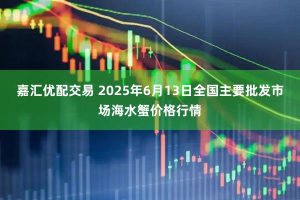 嘉汇优配交易 2025年6月13日全国主要批发市场海水蟹价格行情