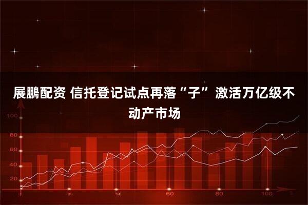 展鵬配资 信托登记试点再落“子” 激活万亿级不动产市场