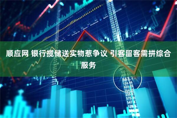 顺应网 银行揽储送实物惹争议 引客留客需拼综合服务