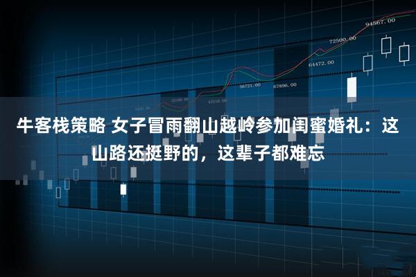 牛客栈策略 女子冒雨翻山越岭参加闺蜜婚礼：这山路还挺野的，这辈子都难忘