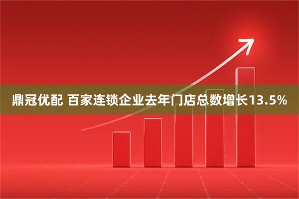 鼎冠优配 百家连锁企业去年门店总数增长13.5%