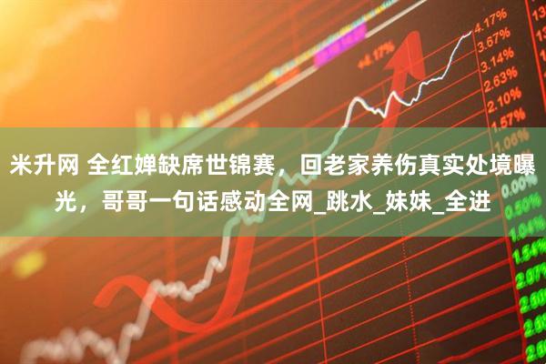 米升网 全红婵缺席世锦赛，回老家养伤真实处境曝光，哥哥一句话感动全网_跳水_妹妹_全进