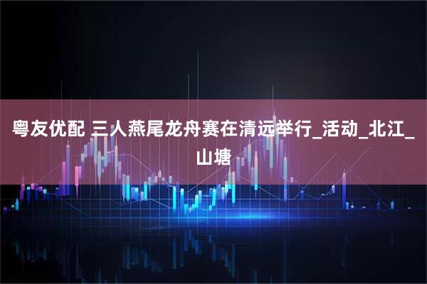 粤友优配 三人燕尾龙舟赛在清远举行_活动_北江_山塘