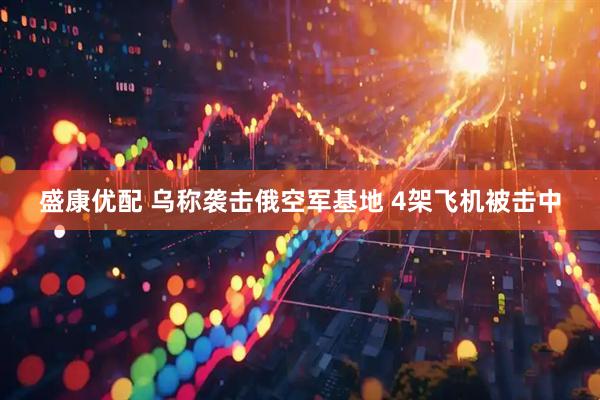 盛康优配 乌称袭击俄空军基地 4架飞机被击中