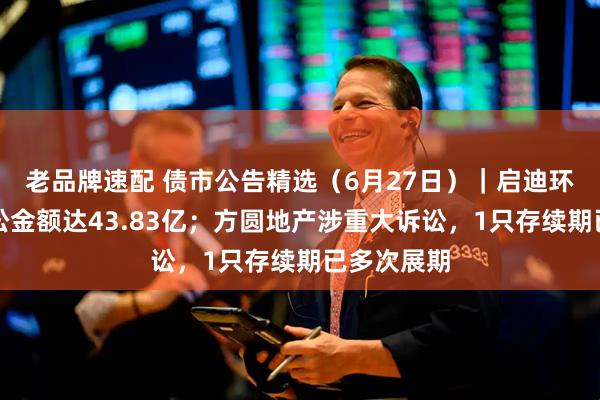老品牌速配 债市公告精选（6月27日）｜启迪环境累计诉讼金额达43.83亿；方圆地产涉重大诉讼，1只存续期已多次展期