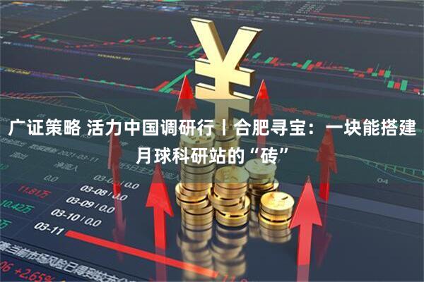 广证策略 活力中国调研行丨合肥寻宝：一块能搭建月球科研站的“砖”