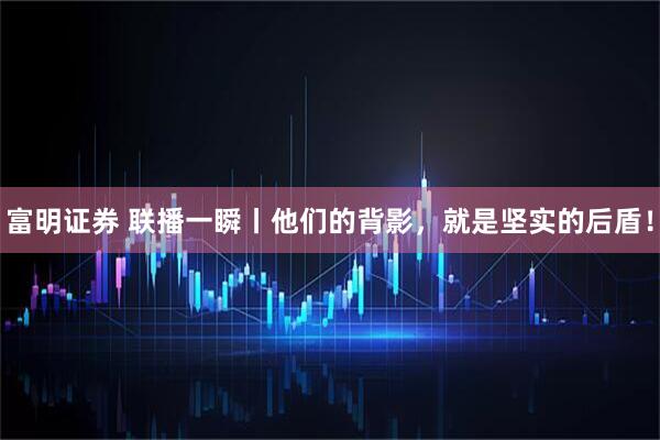富明证券 联播一瞬丨他们的背影，就是坚实的后盾！
