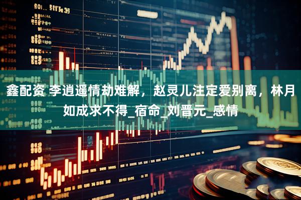 鑫配资 李逍遥情劫难解，赵灵儿注定爱别离，林月如成求不得_宿命_刘晋元_感情