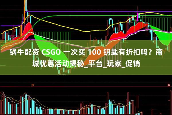 锅牛配资 CSGO 一次买 100 钥匙有折扣吗？商城优惠活动揭秘_平台_玩家_促销