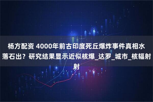 杨方配资 4000年前古印度死丘爆炸事件真相水落石出？研究结果显示近似核爆_达罗_城市_核辐射