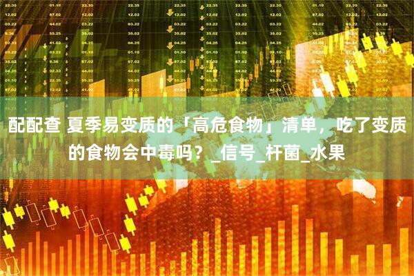配配查 夏季易变质的「高危食物」清单，吃了变质的食物会中毒吗？_信号_杆菌_水果