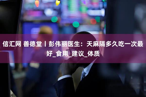 信汇网 善德堂丨彭伟丽医生：天麻隔多久吃一次最好_食用_建议_体质