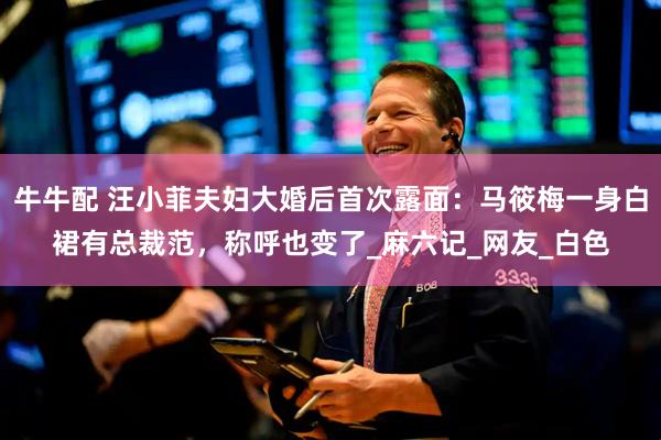 牛牛配 汪小菲夫妇大婚后首次露面：马筱梅一身白裙有总裁范，称呼也变了_麻六记_网友_白色