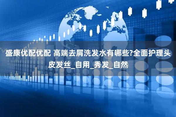 盛康优配优配 高端去屑洗发水有哪些?全面护理头皮发丝_自用_秀发_自然