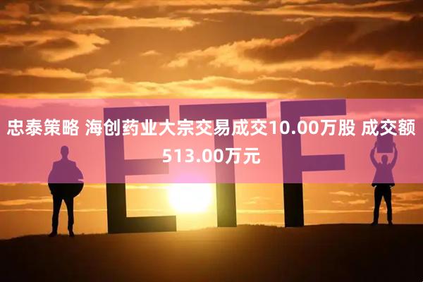 忠泰策略 海创药业大宗交易成交10.00万股 成交额513.00万元