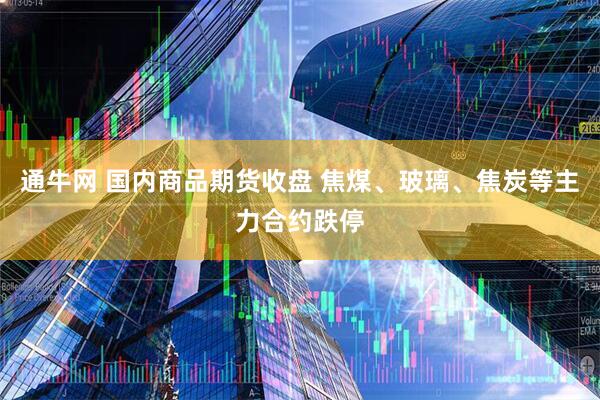 通牛网 国内商品期货收盘 焦煤、玻璃、焦炭等主力合约跌停