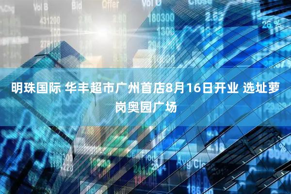 明珠国际 华丰超市广州首店8月16日开业 选址萝岗奥园广场