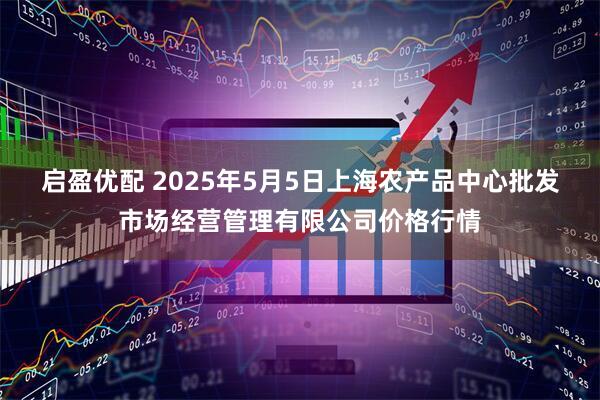 启盈优配 2025年5月5日上海农产品中心批发市场经营管理有限公司价格行情