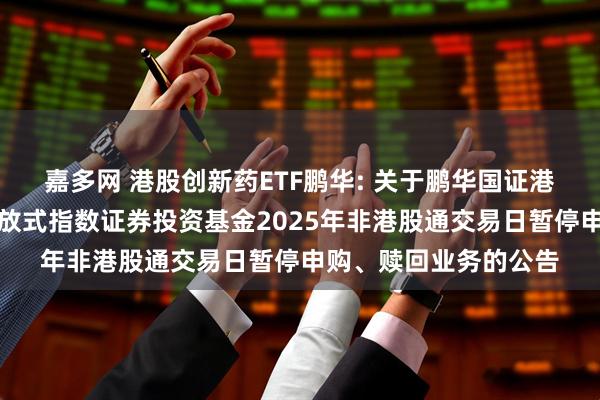 嘉多网 港股创新药ETF鹏华: 关于鹏华国证港股通创新药交易型开放式指数证券投资基金2025年非港股通交易日暂停申购、赎回业务的公告