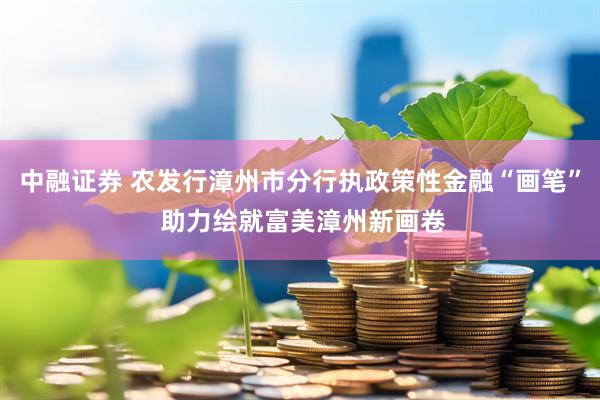 中融证券 农发行漳州市分行执政策性金融“画笔” 助力绘就富美漳州新画卷