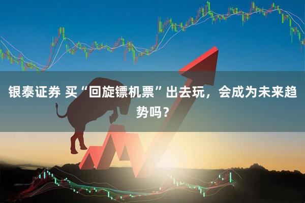 银泰证券 买“回旋镖机票”出去玩，会成为未来趋势吗？