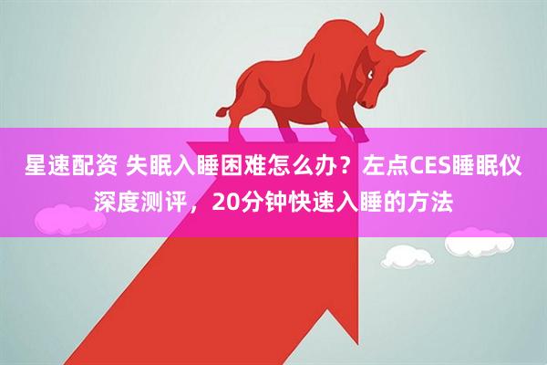 星速配资 失眠入睡困难怎么办？左点CES睡眠仪深度测评，20分钟快速入睡的方法
