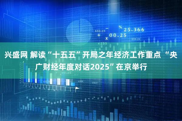兴盛网 解读“十五五”开局之年经济工作重点 “央广财经年度对话2025”在京举行
