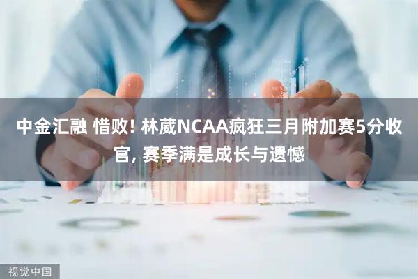 中金汇融 惜败! 林葳NCAA疯狂三月附加赛5分收官, 赛季满是成长与遗憾