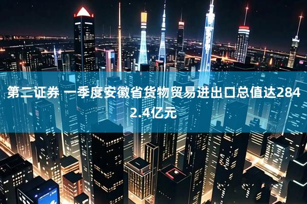 第二证券 一季度安徽省货物贸易进出口总值达2842.4亿元