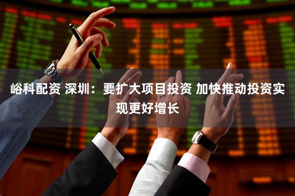 峪科配资 深圳：要扩大项目投资 加快推动投资实现更好增长