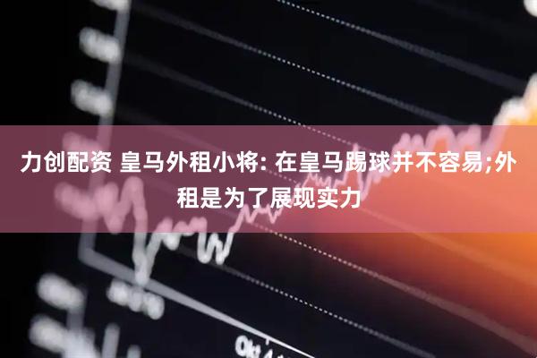 力创配资 皇马外租小将: 在皇马踢球并不容易;外租是为了展现实力